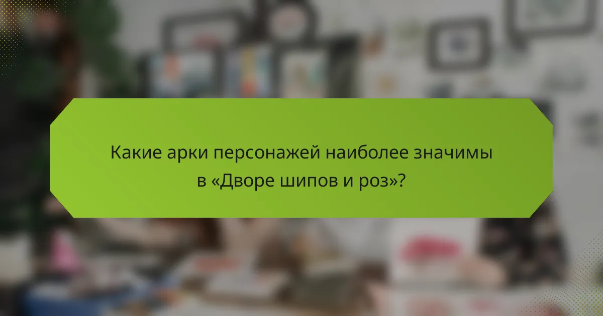 Какие арки персонажей наиболее значимы в «Дворе шипов и роз»?