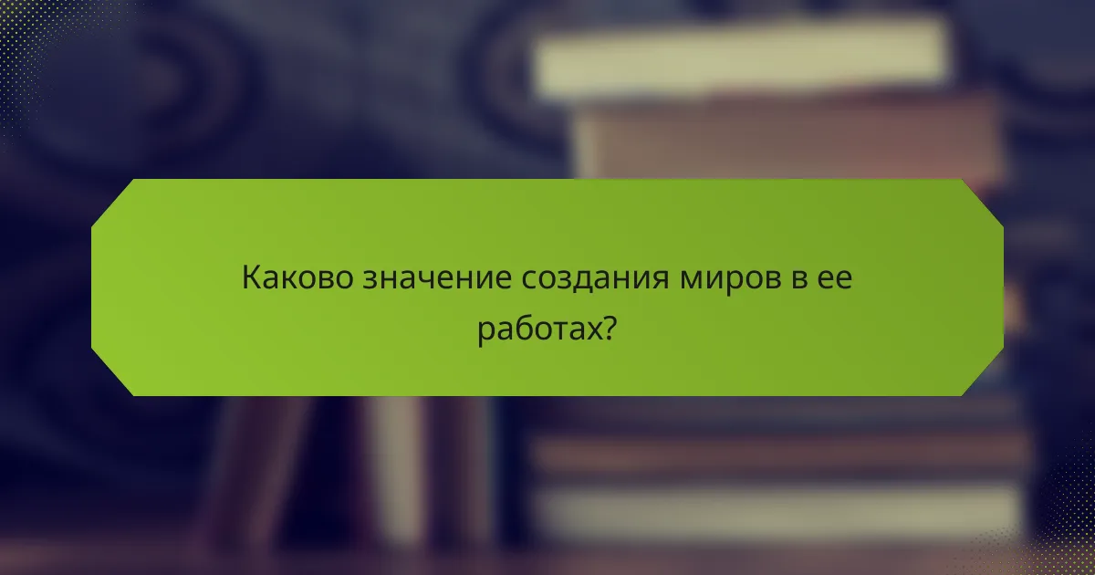 Каково значение создания миров в ее работах?